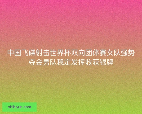 中国飞碟射击世界杯双向团体赛女队强势夺金男队稳定发挥收获银牌 中国飞碟射击世界杯双向团体赛女队强势夺金男队稳定发挥收获银牌