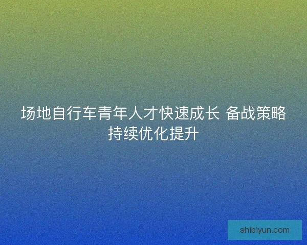 场地自行车青年人才快速成长 备战策略持续优化提升