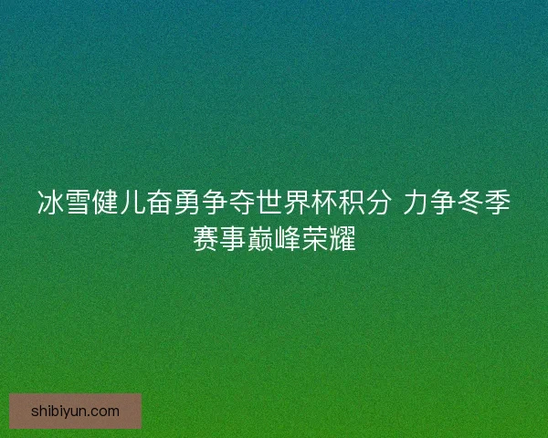 冰雪健儿奋勇争夺世界杯积分 力争冬季赛事巅峰荣耀
