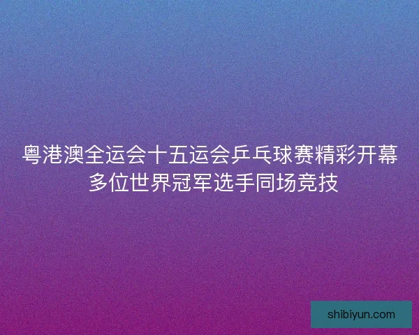 粤港澳全运会十五运会乒乓球赛精彩开幕 多位世界冠军选手同场竞技 粤港澳全运会十五运会乒乓球赛精彩开幕 多位世界冠军选手同场竞技