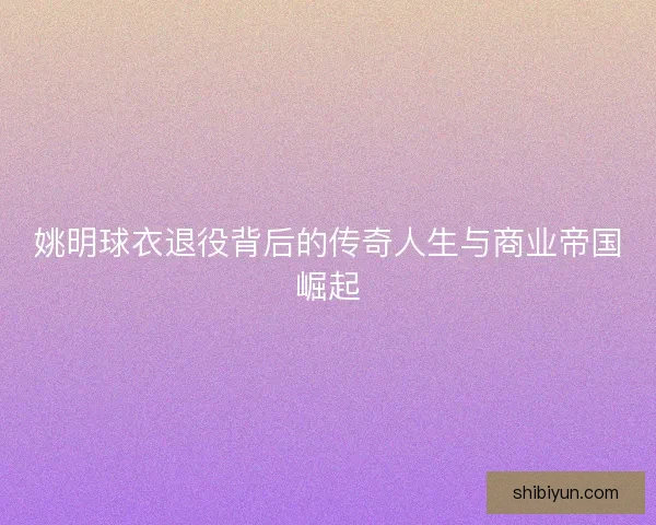 姚明球衣退役背后的传奇人生与商业帝国崛起 姚明球衣退役背后的传奇人生与商业帝国崛起